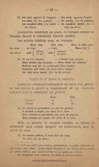 22

        Px. Adu bag, apporte dc 'argent.
                  Am mere, fai ttes ponitnts.                     Pmmetele, j' ai   pommes.',
                 - Am cumpirat cirti, j'ai acheté                  Am eumpirat cirtile,- fill a:
             -      des limes.                                       theté les liv; es.
     Quelquefois ceperidant on place, en rouniain comme en,
français, dovant le substantif, rarticle indefini.
     Les articles indéfinis sont, en rounaain:
                         Masc. sing.              Fém. sing.               Masc. et Fat. plur.
Ciao threo             n (un).                  o (une).                     Nisce (de)).
Caw cbliqrfeuutil                                      (d'une).
                                     (it un).   unel
                         .




        Ex. tntlin (on hotuni).                     o femein (une femme).
                  Nisco eamenl. (des homMes).       Nisca teMei (des fi:mmes).
                  Reutatea until, um, (la niéehaneeté d'un homme).
                  Bunitatee unel'iotora,     _bonté d'une femme).                 .


                  Am vSzut nisee eop2e1, (j'ai                 u des ara).

                                                ,f,icvaili         c41,,ta:;L:.
        Lorsqu'un substantif indeteyrnin6 est suivi d'un g6nitif,
on met (levant le g6nitif le determinatif al qui s's,ccorde                                        .




toujours avee -le substantif qui precède.
                                 .               /114.2e.
                                                    nl:
                                                    al.
        Ex.:Un pi'lelen al 'ImeraNial, un ami du général:
            ,11 prIetonE. a !name, une amie de la mère.
            Nbsce prieteof al genera:100, des antis SU' géniiral
            Nigee ptietime ate matnet, des conies de i nitre.
      Mills, en g6n6ral,- le rournain ernp14ie,au pluriel, le
subs-tantif sans. article lorsqu'il est Incleterinin6, sans se
servir de nisce,             .


        Ex.        a trebuie prietenT, il nous falit des avis.
                  Am  fial, ,i'ai des flews.              --




        ') Ce.st par erreur que certains gramincirlerft, rot,spaiutt indigttent un
cas oblique pour ir4oe, Qttal)ri nitict s'eraploie au cas              (uner),11::%..tst, -




                             www.dacoromanica.ro
pa, article inci6fini, nai atectif iftd6fini et se tradult. par etrfc,ins.
             Grefielele unor oarotni, ¡es lauree de certains hogifner.
 