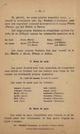 24

     En general, les norns propres masculins prem.: ru
vocatif la terminaiSon ule: Ex.: Radule (4 Rodolpize); quél-
ques uns cependant prennent la terminaison e cornme Pètru
(Pierre), qui fait Petre (6 Pierre).
     Le hows prop* f6minins ne s'emp/oient qu'avec Par-
ticle; ils se dklinent comme les substantifs communs _en
                                                                                     -

Oas direct              Maria (Marie).                        Elena (Héllme).
Cae oblique             Mariei   f(de Marie).                 Elenel. {(d'Hélène).
                                  (et   Marie).                           Hilène).

           Les noms propres ffininins font lear voeatif en O.     -


$x.:_ Mario ('5 Marie), Elenp (6 HeNie).

                                   H. Noms de mois.

           Les name- de mots- sont tous makulins, ils s'emploient
sans article en fonnant leur-cas indirect avec l'aide de luÌ
comme les substantifs propres masculins.
                        Ex.: Luna tut lanuarie, le mois de janvicr.

      Les noun de mois sont en remain :
             lanuarie (Janvier).                       !One(Juillet).
             Februarie (Février).                      August (Aoiit).
             Martie (Mors)..                           Septembrle (Septembre),
             Apriiie (ADM).-                           Oetembrie (Octobre).
             Mai                                       Noambrie (Novembi.e),
              1unie                                    Decembrie (Décembre).


                                   Ili. Noms de pays.

     Les noms de pays s'emploient avec Particle et se dé--
clinent selon leur terminaison et.- leur genre d'après les
types Ci.dessus,

                               www.dacoromanica.ro
       .
             Ex    :   ftemAnia7(Rontanie),       se det:line coname mamá,
 