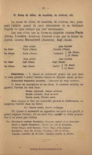 25 --
              IV. Noms de vines, de locates, de riviires, etc.

         Le noms de villes, de. localités, de rivières, etc., pren-
 nent l'article quand ils sont déterminés et- se déolinent
 d'après 'le type indiqué Par leur terminaison.
         Lea uns n'ont que la forme du singulier comme Paris
-,(Paris), Londra (Londres); d'autreb n'ont que la forme du
 pltirie.1, comine Bucuresoi (Bucarest), Ia§1 (Tassz).

                       Sans article                         Avec Particle
Ca. direct             Paris (Paris).                 Parisul (Paris).
                       Paris (Paris)                  Parisulul i           Pa -'14).
                                                                     (A Paris).
                       Sans article                         Aves Particle
Cite direct            Ia§1 (Iassi).                 Ias,i1 «am).
Oast oblique           Ia§1 (lassi).                  IaiIor     (de Iassi).
                                                              k. (4 Iassi).

          Observations;      I.   Quand un substantif propre est pris dans
un sens generaî il prend Partido connue en frangais. Ainsk.on dirat'
          Alexandrul tirapurilor moderne, i'Alexandre des temps modernes.
         Dans les inscriptions et les titres, le Teumain emploie, en
gOnéral, Particle. On dira done:
                           Banca nalionala, Banque nationale.
                          '§coala normalä, Ecolf normale,
                   .       lamia sacra, HisThire sainte.
      Mais lorsgue le titre est. tout-kfait pfiriéral et indétermiluS, on
      -

stipprirrie l'article dans les titres:
                        Ex.: Istorie hazlie, kistoire drôlatigue.
            Quand le substantif en opposition est suivi d'uti génitif, il
prend toujours Particle', s'ii est suivi (run adjectif ou d'une 'pr6posi-
ton il n.e prend. pas l'artiele.
           BucurescI, capitala Ilomaniei; Bucarest, (Vitale de la leoumanie.
           Carol I, regele Romanief ; Charles I-er, roi de Rounsanie.
          .Victor Hugo, poet francez ; Victor Hugo, toile .fran§ais.
           Bordetwx, ora § din Fama; Bordeaux, Tillie de Fra- nee.
           Tartafe, cornedie de 114..,libre; Tartufe, comic& de Molar.




                              www.dacoromanica.ro
 