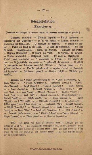 Récapitulation.
                                 Exerciee 9,
  (Traduire .en français et mettre toutes les phrases rotenaines au pluriel.)

      .Gem6tid copilulut   Urletul lupulul.     Plata tentrulul.
Sorisoarea luY Gheorghe.   O zi de lama..       Limba caineluT.
Victerille_luI Napoleon. O cArnasii de ferneie.    O masá de ste-
 jar.    Patti( de brad al lui loan. -- 0,1ad4 .de Porto..3a1e. Un sac
'de nuel.     Mittua AneL        Luna 1u Aprilie.      Miroasa Ru Petru
     Regina Roma,niel.      0.13eara, de vara..     O vergea de arama
      Boala unchiulin.      Stpinn luinil, -- Un rege al Egiptulul.
ITIrful case l veeinuluT:         O ottialorie In Africa. -- Un sfert de
ces.     O jundatate de ceas,     O grArnadi de za.padA.     O stiolà
de cernealii. -- Trasura soorulu! 'Plane!.     Curten case!.      Un
paliar de bero.     Fiarlo primäverel.     Apele riului.   Freara6-
tul frunzilor.       OAnteoul v./merit           Coada                 Dintele $os.-
recelul.                                           -


       Lexiqus. =-. * GetnR ('géinissonent) in.      *Urlet (hterletnent), n.
PiatK (place) f.      Teatru -(Thilitre) n,     Serisoare (lettre) f.    Gheor-
ghe-(Gearges):.     Lang: (Myer) f.              (?avue) f. -- CAine (Chien)
in.    Brad (sapin) in.        PortocalX (orange) f. NudI ,(nnix) f. --           1114.-

tush, (tante) f. -- Ana (.4nne).       Mireaslt (furseie) f.     Reginit (reine) f
Ses,41 (ssir)                 (ité) f. AratnN. (advre) f,               (makdís)
Unchiti (onele) tn,         Stlptrt (nsatere) in,      Dime (monde) f.           Egipt
(14:gypte).        'VIrf-(faPte) n.     CX14torie (voyage) f,       In (dams, en),
f Sfert (quart) n. t Cees (heure) n.            ,Gantacll (las), apaa (mate) f.
    Seidl (host.tellie) f.      CernealK (egere) f,        ,Curte (rour).     * Pahar
(verve) rt.    Bere (Ore) f. Primlivarit 6-5riNtevat.r) f.                (riviere) n,
      Frerunta gretnissenunt) n.        * CAntee (cheint) n.---Pasere ('aiseau) f, ._.'
Vulpe (reward) f. -- Dinte (ttena in.          §narece (r,uris) in.

        NB.           genre fies mots es.t. indique dans le Lexique par les
lettres pis. f, at n. -7 Les substantifs hiatogènes (n.)qua sent preixis d'une

croix (f) font leer pluriel en un i comme lucru.
.*ton plt,riel zar;e21.
                                                        .
6tolle ($) fo;tt ltur pluriel en e coronse lean; ce.ux qui sont nréekds d.une
                                                       Ltk utot zpdI ruge)




                            www.dacoromanica.ro
 