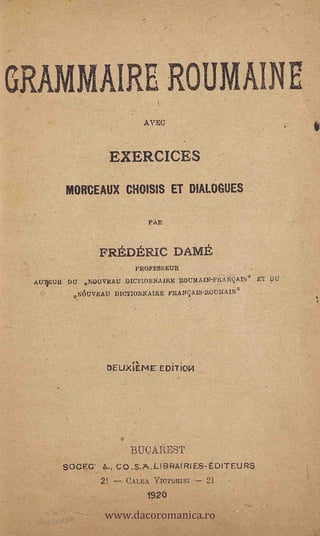 GRAMMAIRE ROUMAINE
                         AVEC



                 EXERCICES

       MORCEAUX CHOISIS ET DIALOGUES


                           PAR



               FREDERIC DAME
                        PROFESSEUR
 AUTUR DU NOUVEAU 0ICTIONNA1RE ROURAUT-PEANqAISa ET PU
         NÒUVEAU DICTIONNAIRE PRANC.1A1S-ROUMAIN"




                              EDiTiO14




                       BUCAREST
       SOCEC     ,   CO.S.A.LIBRAIRIES-EDITEURS
               21. --- CALA VIOTORIEI -.7 21



                www.dacoromanica.ro
                          1920
 