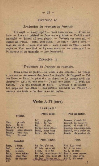 -     33


                                     Exercice jo.
                         TradUction du rcumain, .en frcou;ais.
       Am copil.      Aveti copil?     Vohl avea un cal.      Aveaff un
frate.      Am avat prietenT. "-- Popa are o grAdine.,    Vecinti aveati
trandafirl.     Téranii     whit plugurl.     Vecinele .vor avea cal.
Copacil aú frunza. Coral 'ayes, stele. Al banT? Are o norA.
loan are barbA. Capra avea auk. -Vaya a a.vut un vital. Avara
          Vorn avea florL  A avea mere.-      Ar avea nuol ?
Dutnnea-ta al un trandatir. 7 Are dumnea-lui.

                                     Exercice                  x

                    .-Traduction du franpis en roumain.
       Noua avona un jardin. Le voisin a das enfants. Le village
a une rue. Aurez.vous des. fleurs? ---Aurait-ti de l'argent? J'ai
des livres. L'arni du general a un olleval. -- Le paysan a-t7il une
charrue? Astu eu une rose?           J'aural une lattre.-- Il Smelt LIAO
fiancd-e.  J'ai une bat:to:lie da blare. ----- L'enfone a un oiseau.
Les loups ont des dents.       Les .entants auront-iis de Vonore? --
Anna a une. tanta. Le cbien a eu un mattro.


                                Verbe A FI.(ètre).
                                          Indicant.
                                          Passé Ma                         Pins que-parfait.
                Peéseat.
                                  Fat,            je fas.              Posesere,   ovais   été.
Stint,          je suds.          Fa§i,   .       tu fus.              Fasesql. tu avais eté. -
Eset,           tu es.            Fa,       it' fut.                            i/ (omit a.é:
Este et e, it est.                Purint,. 71Gu8 Alma                  PosSO1m, uousavions été.
Raton, twits sonunes              FerAtl, vous rtiteit.                Fuseritl, imus oviez été.
&MOO,      vous dtes.             Felt            ils furs*.           Fuaeri,, i/o avaient
Sant,      Lis sont.
            .




         ImparlaiL
                                          Passé indifint                           Fear,
Erma,        étaisz;'             Am fost, j'ai                        Wit kit serai.
Erg,        tus étaia.            Al test, tu as Ité.       Vet fi,- tu Seras.
                                  A fost, it o été.


                                www.dacoromanica.ro 'fi,
Era,        il &aft.                                        Ira S. t7 sera.                 -

Eratn,      -nous étions.        Am fast, TiatiS ovens été. Vent t3, "tow serous.
Eral,       vous étiez.     -    AO foot, vous avez ett. Vett t, vous serez.
Erak        ils etaient,         An fost; ils ant OA        Vor    I    Issei'ont.
trot
                                                                                                  3
 