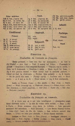 -- 34
   -gutur anterieur.                                Passé.               Sé'. film,    que' nous soyOis.
                                                                         S fl1,        que
YURI .11 fog., j'aurcii été.        Al fi fost, ,j'aurais été.
Vet« fost, tu auras été                                       SI fie, qu'ilS soient.'
                                    AI fi fost, .tu aurais été.
fa 1 fest,       il aura de.   Ar fi fost, i aurait été.
                                -
Yam fi fast, "'sous aurons été. Am fi fest, nous aurions eté.         Infinitif.
Ye¡Y fi fost, vous aloe:, étd. AO fi fost, opus auriez été.
Yor fi 'fat,:     aitrout étd.. Ar fi fost, its auraient été. A fi, are:
         Conditionnel.                          Impératif.                            Participe.
               Present.             Fii,   sois,                                       Present.
A§ 6, je serais.                           seyez.   .



Al fi, tu serais.                                                        Filed, &ant.
Ar fi, il serait.                              Subjonetif.
                                                                                      -Passé.
Aui fi, how serious.                Si      que je sois.
Ati fi, vous seriez.                St fii, Tie tu sois.                 Fost, étd.
 tv       ils seraiew.              Sé fie, qu'il seit.

                                        Exercice 12.
                          Traduction du roumain en franvois.
             Erám prieteni.   loan era flul lur Alexandru.       At fest la
      (à) Paris?    Am fost.     Void. fi socrul lut Petru.     Fuseserit in
      Africa. Napoleon a fost stápintilEuropel.. Trasura era in curte. -
      Casa va fi frunioaSa. .Gradina e mica.       Erg' copiit lui loan.
      14 fi bim pentru dinsul.. SUnt multi lupi in aceast4 pailuro.
      C.dinil-aü fost- la_ vinatoare.           Fur:Am       bine prirniti.       As, fi fericit.
         Sè fie gonitdin casa.                Furati, opriti.        Suntern alci.    Era4
      acolo. -- A II 'sail a nu fi.            Eiind saran.         A§ ti fost multuniit.
               Lexic.   Frumos. (beau).    Mic 0_019. . -. Bun          7- Pentru
      (pgur).      MultY (beaucoup de).  Vinitoare (chasse), f.Primit (refir). Fe-
      ricit (heureux).     Oprie (onacke).   Aid (ici). Acolo - (14),. Sail (au).
          Multutnit (satisfai0
                                        Exercice 13
                    TraductiOn du frangtis en routnain.
            Il a trois ans et ii est tits intelligent.     Alexandre avait
      deux chevaux noire.    Le fils du voisin sera soldat.    jean a 6t(i.
      b. Paris.    Nous sommes cinq dans la voiture.     Les paysans
      auraient été satisfaits.      -
                               Sois heureux. Les flours Ctaient belles.
         jean était Fami du ,fils du voisin.                     Les enfants auront dos
      flews.        L'eau ne sera pas chaude. 7 Nous flames 6toninis.


                              www.dacoromanica.ro
            Lexique.   Trois Ord).   Très .(foarte).                  Intelligent (de,rtepi). -
      Deux (dol.). Noir (negru),   Soldat (soldat).                   Cinq (cincY,1,    Chalet
      (cad).       &mine (tiaras.).
 