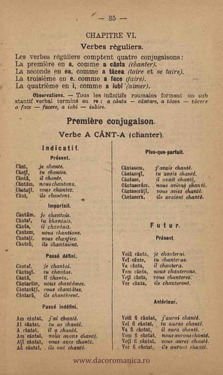 se
                                                 3)"


                                           CHAPITRE VI.
                                          Verbes réguliers.
    Les verbes régtiliers comptent quatre conjugaisons :
    La première en a. cornme a anta (chanter). -
    La seconde en ea. comme a tacea (taire et se taire).
    La troisième en e. comme a face (Mire).
    La quatrième en i, comme a iubi Yaimer).
           Observations.    sinus les infinitit's ronmains for ment un sub
    stantif verbal to rm iné en re : a Galata       cantare, a tacea Were
    a face     facere, a iabi    iubire.                         -




                                 Première conjugaison.
                             Verbe A CANT-A (chanter).
                     Indicatif.                                        Plus-que- parfait.
                         Présent.
    Cant,           je chante.                             Cantasem,              j'avais chanté.
    CantY,  tu chant-es.                          A        Cantasee,      -       tu avais chanté.
    Cinta,  it chante.                                     Cantase,               it avait chanté,
    Cantam, nous chantons.                                 Ointaseram,        ,   -nous aviont, chanté.
    ,CantatY,       vans chantez.                      -   Cantaseriti,           vous aviez-chanté.
    Cant,           ils chantent.                          Cantasera,             its avaient chanté.
                        Imparfait.
    Cantlim,        je chantais.
    Cantaw,          tu -bhantais.
    Canta,           il chantait.                                         Futur.
-   Cántam,          nous chantions.
    CantaV,          vous cha0ez.                                                 Présent.
    Cintag,          its chantatent.
                       Passé Mini.                         Voiii canta, je chanterai.
                                                           Vei cg nta,  tu chanteras.
    Cant af,          je chantai.                          Va cinta,          it chantera.
    Cintae,           tu chantas.     -                    Voin canta,        nous chanterons..
    Cant I,     -     11 char ta.                          Ve0 canta,         vous chanterez.
    Cantarran, nous chantames.                             Vor canta,         ids chanteront.
    Cantaratl, vous chantates:
    Ca ntarg,         ils ch an tèrent.
                                                                                  Antérieur.
                     Passé indéfini.
    Am cantat,          j'ai chanté.                       Vogl fi cantat, j'aurai chanté.
    Al cantat,          tu as chanté.                      Val fi cántat, tu auras chanté.
    A cintat,           il a chanté.                       Va fi cantat,             it aura chanté.
    Am cantat,  roles avons Chanté.                        Vom E cantat, - nous aferons chanté.



                                     www.dacoromanica.ro
    AO can tat,'vous avez chanté.                          Yeti fi ,cantat, vous.aurez chanté.
    Ag &ALA, ils, ont chanté.                              Vor fi can tat, Vs auroPt chanté.
 