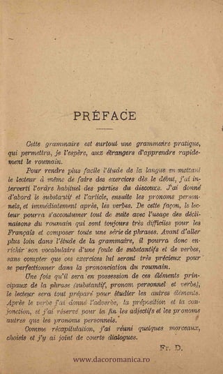 PR F AdE
       atte grammaire est surtout une grammaire pratique,
qui permettra, fe l'espère, aztx etrangers d'apprendre rapide-
nzent le roumain.                               -
      Pour rendre plus facile 11 dude de la langue en meffw:l
le lecteur à menze de faire des exercices dès le debut, j'ai in-
terverti l'ordre habituel des parties du, discouvs. ,Tcti donne
d'abord le su,' bstantif et l'article, ensuite les pronoms _person-
nets, et immediaternent après, les verbes. De cette faeon is lee-
teur pourra s'accouturner tout de suite avec l'usage des clécli-
 n,aisons     rounzain qui sont toujours trt.3,s WI-Tidies pour les
Franpis et composer toute une serie de phrases. Avant d'aller
plus loin dans l'étude de la grammaire, it pourra done en-
 field,- son vocabulaire d'une fottle de substantifs et de verbes,
 sane compter que -ces exem:ces lut seront très précieux pour
                                               -


 se perfectionner dans la prononciation du roumain.
        Une fois veil sera 'en possession de ces elements prin.
 eipaux de la phrase oubstantif, pronom personnel et verbe),
 le Meteor sera tout prepare' pour gtudier les mitres elements.
 :Apr& le vo.be         donne radvarTie, la prey,- e;;tidn, et la conT
jaw:lion, et ,j'ai" réserve pour la fin lee adjec' tifs el lee pronoms
 attires que les prortons personnels..
        Oornrne rkapitutation, j'ai reuní quelques morceaux,.
 cholsis et j'y al. joint de courts dialogues.

                        www.dacoromanica.ro
                                                      Pr. D.
 