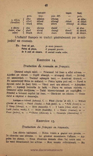 Indicatif                   Impér.         Subj.
                       pres.       imp.        pas. déf.                     pres.
     a zbl era    ( zbler
                  y
                                 zbieram       zbIeram             ......
                                                                             el zbler.
    (brailler)         zbYeri    zbiera        zbYerae        zMarl          al zblerY.
                       %Mart     Mara          slake),        zbTerall       el zbYere.
     a zbura.    f     zbor      zburam        zburaT                        ea zbor.
  (voler, s'en; <      zhorT     zburaï        zbura§1        zboarl.        sl zboarl.
      valer)      I.   iboarl    zbura         zburà          zburati        el zboare.
       L'intinitif franqais se traduit gen6ralement par le sub-
 jonbtif en roumain.
                 Cred si pot,             je orois pouvoir.
          -      Putea si place,          il pouvait partir.
                 Ar Ii volt si sboare,    it aurait voulu voter.

                                 Exercice i4.
                  Truduction clu roumain en frarvais.
                                                   -
       Tiranul adapi calul..      Prietenut Jut loan a aflat adresa.
Ajutim pe sarao!.       Coplil aleare,.    Alungati             Soldati
 ne amenintati.      'Vecinal a0eapti, bani.                 drumul.,
Nu amestecatl 'Mina cu malaiul.       Pisica apira puil so!.    Pavel a
§tiri.-
fipucat calui de (par) fred,     Varul metí ara cimpul.
         '443Zatl luerurile In lada;
Oratorul'atiti, multimea.
                                                              A4teptim
                                         Patru va astupa sticlele.
                              Tatal binecuvinteaza pe copiii sol.
                                                                        ,

Pri3otul a botezat copilul lui loan. --'Canta'-ne un cantee. -- Gene-
ralul a cipitat o decoratie.
       Lexigue=Adres1 (adsesse), f. - Frita (farine de ble), f.
(farisie de ,lair).
                                                                            - Miaja
                     Pisica (chatle). Pulii (petit), ru, - * Frêtt (bride) n.
   Camp (champ);         §tire (nouvelle), f. -- f Lucru (chose, objet), n.
Lada (caisse, malle), f.     &jell (boteleille), f.    Orator (orateter), m.
Potoi (pr2tre), m.       Cantee (chanson), n.       Decoratie (décoration), f.'


                                 Exercice 15.
                 Traduction du frcinfais en rouniain.
       Les ifilév-as biÌlaient. -- N'otra voisin a gagné son procès,
Je chorcha une adrease.         Le gcineral examinara l'affaire.    Ap-
pelez les chiens.     Nous dfnerons demain chez (la) notre ami.


                              www.dacoromanica.ro
Le vent déracinerait les arbres. -,- Mon cousin reflachissait.
                                                       .
                                                                     Ma
 