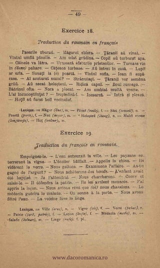 49 ---


                                  ExerciCe 18.
                  Traduction du roumain en franpis
        Paserile zburall. lk,garul zblera.                       Taranil a        vinat.--
 Vintul umfl panzile.        Am udat grä.dina. Copil -RA turburat apa.
     Cainele va latra.      1Trrneaz'a daturiie prietenilor,     Turnase vin
In (dans) pallare.       Cateaoa turbase.      Aú intrat in cask.       LupiT
 ar urla.     Srinatl la (it) poartk.     Vintul sufla.       loan il supk.
 rase.     Al seuturat nueul?        Strkniiimr.      Tkranil vor semena
 grAA.      A secat .hele4e111.-- R.ilic capul.            .Boul rumega. f-
 BAtrinul cita.       Nora h pleoat.      Am umblat multi% vrerne.
       Inermotstiintat ?                    Ineearek.       Infra, si plea ca.
               furat boil veeinuluT.      .




       -Lexique.=. fv16gar        ni.          Plinz6 ('oil.), f. -- St*    (conseil), n.
Pourt (porte), f. Nue (navel), in.             ,Heleted      (étang:), n.      Multh vienie
(langtemps).     Hot (Wleur), fr..

                                 Exercice 1g
                  'railuction du franeas en reumain.
       Empoignez-le.          Loan entourait la vine.       Les payaans en_
terreront la Vigne.-         L'ecolier 1.1illait.,-- Appelle le chitin. -- Iis
vidbrent le verre. Nous tselions.    Exarninons l'affaire.  As-tu
gagné de l'argent? ,-- Nous acheterons des bcnufs..Pearant. avait.
eté baptise.        .Te   l'attentirai.                       Cours: 'et
                                                NO113 ehereherons.
saisis-le.   II defendra la patrie.    Ti s ies avalent menaces. -;--
a,ppris la leon.     Nous avions revé quo (e;i) nous chassions. -- Le
riledeein guerira lo "naiads. --.0n sonne la porte.         Nous avons
filtre ?eau.    La voisine lave le linge.

       Lexique.       Ville (area), n. -- Vigne                     VeiTé (cher:), n.
    Pattie 04),i, ferric), f. -- Lee.on (lretie),      f.   -- Médeein (medie), ni. --
 ialade (bolnazt), in.     Unge (ryfe), f. pl..




                            www.dacoromanica.ro
 