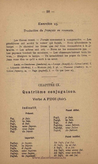 Exerciee 23.
                 Traduction du franpis en roumain.

       Les-Tieves rirent.  ravels commence à comprendre.           Les
genr15:rmes ont arr6te le voleur qùi fuyait.      Naos allumames la
lampe.   Je. choisirai les livres que (ce) vous demanderez 5 la
braids.  Les arbres ont era.        Nous ne les conna.issons pas. .
Les paysans tondent les moutons.       Les chasseurs tubront trois
*res.   Etoignez la lampe.     Ils arrach5rent les pages du livre.
Jean vous dira ce qu'il a daft 5 sa sieur.
       Lazio... Gendarme (jandara), m.Lampe (lantpd), f.Livre (carte), f,
   I,ibrairie (librftrie), f. Moutons. (or), f. pl. Chasseur (v2e:111o! ), m.
Lievre  Npurc), ea. -- Page pagine), f. -- Ce que (ceca cc).




                                   CHAPITR-E IX.

                Quatriòme conjugaison.
                           Verbe A FUGI (fuir).

               Indicant.
                                                            Passé défini.
                  Présent.

   Fug,        je                           Fugg,          je fuis.
   Fun          t fuis.                     Fugi§1,         tu fuis.
   Fuge,        i/ fuit.                                fuit.
                nous fuyons.                Fogirim,  nous fuirnes.
   Fugim,
                vous fuyez.                 FugirätY, vous Pates.
   Fug;        ils fuient.                  Fogirir _Vs fuirent.

                  Impartalt.
                                                           Passé indéfini.

   Fuglam,     je fuyais.                   AM fngit, Tat,- fui.
   FogIaï,     tu fuyais.      r            AI fugit, tu as fui.
   Pugh,       il fuyait.                   A fogit, il o Mi.


                           www.dacoromanica.ro
   Fugiam,     nous fuyions.                Am fugit, nous avons fui.
    Fugiati,   vous fuyiez.                 -A tithgit, vous avez fui.
   Fugla4,      l8 fuyatient.               A     fugit,   is ont fui.
 