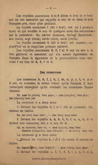 -8
                  Les voyelles acceatu6es à et è dirks a brel et e bref)
ont un son assorabri :qui rappelle le son de .674 dans le mot
française peu, mais plus guttural.
   -  La voyelle accentuée I (dit i &en 'est un i Tresque
muet et qui modifie le son de q-uelques unes -des 'consonnes4
qui le précèdent: Ex. bolrbat (homme), beirbalt             ;
urs (ours), ?ire (ours); verde (vert), verzi (verts).
      La voyeile acceiata6e ú (dit:u bref) est inuette; .an-
jonrd'hui on la supprime presque partout.
      Les voyelles ace,entufTles A, 6, î et a ont un son it la
fois guttural et- assombri qui n'a aucun equivalent en
 français. Dans la figuratiOn de la prononciation nous écri-
 vons _I au lieu de A, e, î et 16.                          -




                                             Des consonnes.
                  Les consonnes b, d, f, j, k,.1, m, n, p, r, t, .v, x et
z ont, en roumain, la méme valeur qu'en français. Il faut
remarquer Cependant qu'en roumain les conson:nes finales
sonnent.                             -



                  Ex. papa (le prare), lisez popa;              plop (peuplier), lisez plop' ; --
jalo (plainte), liSe2, jalé.             .




    La consonne e a deux sons:
    1. Devant les voyelles e, i et -I elle se prononce.
      -


comae en italien.
                  Ex. cer (CIO]) liSeZ taw ; doe (bee), lisez tchoc'.              .



  .       .       2. Devant les voyelles a, A, A, 6, 6, I, o;                          u, û,a et
devant une consonae, elle a le son du k.
              .   Ex; ea (cenune), lisez ka; -7 clod (quad), lisez kind.
                      ehiomam (j'appelaie), lisez kiéntare ;              Cu (avec), lisez koa.
                  La consonne g a deux sons:
                  1Devant les voyelles e, i est-1 elle sonne dj comme en
italien:
                  Ex. degerat (ge16), lisez adjérar ;            gam (vitre):11sez djane.


                               www.dacoromanica.ro
                  2. Deviant les voyelles a,          'A,           6,   6, 1, o, u, ü et
 