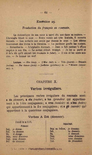 64 --

                                Exercice
                   Traduetion du fraiiçais en ruumain
       Le domestique de ma so3ur a servi dix ans dans sa waison.
L'aveugle Wait lo mur.         Notre voisin est tras knalade, II, mourra
demain.      Les enfants ont saute par dessus le Mur.           Les Olives
trouveront des livres 4 la librairie: Le jardinier greffe lea roofers.
    Entendez-le.     L'orphelin, dormait.      Joan a fait eadeau ') dune
mIntre 4 son fils.        Le soldat s'était trompe.     Je lui ai parle et
il m'a dit qu'il nierait (en rouniaín le futur).      nia et les amis sou-
rire.    Je humai fin ceuf.

        Lexique.   .Dix (my). ---1 t Mur (sid), n.  Très (foarte). Deruain
(o4iiin4). - Par dessus (ñrste).--Jardinier (Trainor), in. - Montre (ciasor-
                                                                            1
nit), n.   .




                                CHAPITRE X.

                             Verbes irréguliers.
         Les principaux verbes itr6guliers du roumain sont:
a da (dormer), a. eta Ns' ter), .a tua (prendre)'. qui appartien-
nent 5, la 1. ore conjugaison ; a, vrea (toular) et' a bea (bare)
qui ,appartiennent 5, la 2-e conjugaison ; et a. fti (savar) qui
'appartient it la quatriòine çonjugaison.
                        Verbes A DA (donner)..
               indicatif.                               inaparlait
                  Present.
Dail,   je &NM.                            Dam- on Detiore; je dovonítis.
DO,      tu dorms.                         Dal,              tu densms.
Oil,     id donve..                        Da,               il donnait.
Dim, nous donnons.                         Dam,              nous &unions.
     vous 'dosser,.                        DAY,              vous dottnieg.



                          www.dacoromanica.ro
        ils donnent                                          Us donwient.

        ') L2 vibe u     &fry; gòuverne l'aceusatif.
 