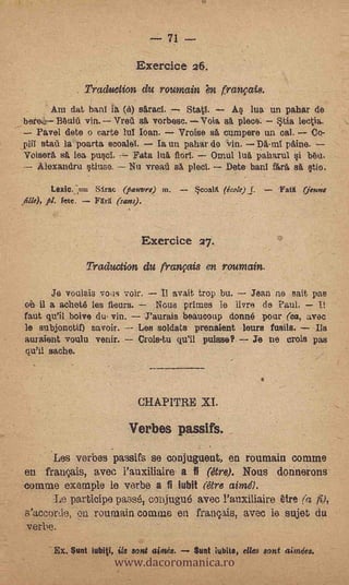 71

                                 Exercic e 26.
                   Traduetion, du roumain 'en français.
           Am dat bant la (et) sAraci.  StatI.     A lua un pahar de
_zbere?4,          vin. Vreg sá vorbesc. Voia sii. plece. *tia lectia.
   Pa,vel dete o carte WI loan.      Vroise sá cumpere un cal.    Co-
 pii      la poarta scoalet.    la un paliar do vin. DA-mt paine.
 VoiserA sA lea pusci.    Fate Iná florl.   Omul luA paharul i Mu.
   Alexandru stiuse. Nu vreaii sA pie&          Date banI %t'Asá tio,

                      Sirac (pauvre) m. -         coaI   (école)   J. - Fati(   (jenne
       pl. fete.      FXrd (sans).



                                     Exerciee 27.
                   Traduction, du français en roumain.

         Je voulaia VOUS voir.     Il avait trop bu.  Jean ne sait pas.
 oil il a achet8 les fleurs.      Nous primes le Pare de Paul.
 faut qu'U boive du vio.       J'aurais beaucoup donné pour (ea, avec
 le subjonctif) ,ssavoir.         soldats prenaient leurs fusils.   Jis
 auraiertt voulu venir.      Crois-tu qu'U pujase?     Je ne trots pas
  qu'II sache.
                                             -




                                 CHAPITRE XI.

                               Verbos passifs.
      Les verbos paesifs se conjuguent, en roumain comme
       -
 en fran.<;:ais, avec l'auxiliaire a fi (are). Nous donnerons
 comme example le. varbe a fi itibit c'étre ainz0.
      Le participe paosts,, cohjugu6 aVec ranxitiaire tire (a fi),
 s'accorde, on roumain comme en français, avec ie sujet da
 verbe.

                           www.dacoromanica.ro
              .




           Ex. Sunt iubi%i, Sis sent   aim,és.   Suet lubito, elles sont alindes.
 