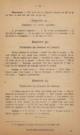 77 --
                                                                                    .

              Obiervations. Voif. plus, loin à i'adjectif, l'emPloi de .'ml 'II 'el,
    :au lieu; de ,meA, teii, .se, ma; la, ,sa, etc.'

                                         Exercice 31.
                          Conjuguer, les verbes suivants :
                                                                                         t
              A       impune (s'imposer);              A    InsuSi (earopropriir).': A
     's1 ride., (se. moquer).        A     aininti (se rol pel,ep, et -se sot,' »enir»: A
-   "§i inchipai ( s' imaginer).          Á '11   face (se faire).,

                                         Exercice 32
                        Traduction" du roumain en . tranois.
              Ne-amplimbat in gradiná.                 Copiil s'afi dus la scoala.              Ve-
     cinif no4tri se vor muta -luni. viitoáre.                      Pavel so sperie de ni.
    mic.          Ne-am splat pe- 1) mAnT:              *i3olarul se resise.        Verul mea
    s'a Prins 0, nu se va speria. Ne-am uitat unul la altui.  De' ce
        mahhit ?      Moártea unchinlul ìü ne-a mähuit -pe ))- top. '
    roan nu s'a obiclnuit s mearga regulat la scoala.
              Lexique.. '= "Lung (mois) f.            Viitor (prochain):       Nimic (rien).
     Until la altul «un ?outré).            De ce-?fiourquoi). - Moarte (mort) f.
     Tot (taut),       'Regulat- (riguli?rement).
                           .    -




                                         Eiercice 33.
                        Traduction du trunf,:cas en roUntain.
            11 s'était apppprié un /lyre qui n'etait_ pas a lui.    Les eti -
    fauts 'se; hfoglidiont du pau.v re aveuglo.,  -Nos parents ont (Mime-
    nage.      Les voisins s'étaient decidés de partir, Les enfants jou-
    aient dans le jardin. -- La silur de mon ami se maltrisait.        Vos
     coueins_ se ,sent rejouis      vos succes.      Dites-vous quo nous -
     iommes vos amis.       Le ills de Jean s'est penda.    Son We sera
    -fäche s'il apprend    afta) que Paul n'a pas eté le premier.
            Lexique. ----- A Ini (al hey.j..-- Pa:lyre' (Met).             Avetigle (orb), m,
     Succès (Naces), n.     Se pendre ( a se siqnsuro),
      .   -




                                    www.dacoromanica.ro
                                                  y

              1) Pe employé. ici forme; l'accusatif .ne se traduit pas.
 