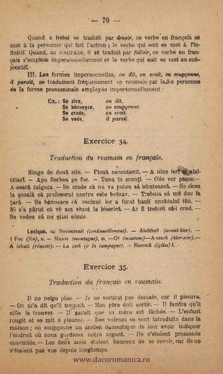 Quand a irebui se traduit par c/evoir, ce verboen franoii se
 Met a la personne qui fait l'action ; le verbo qui suit se met à /In-
 finitif..Quandr au contraire, il se traduit, par falloir, ce verbo en fran-
 çais s'emploie impersonnellement et le verbo qui suit se met au sub..-
 foruitif.
        II!. Les formes impersonnelles, on dit, on croit, on soupfonne,
 11 pera% se traduisent fréquemment en romnain par la.3-e personne
 de la forme pronominale employee impersonnellement
                     Ex.: Se zice,        on dit.
                          Se benuelce,     o   soupvonne.
                          Se crede.       on croit.
                          Se vede:        il parait.


                                     Exercice 34.
                      Traduclion du roumain en tranveds.
  c       Ninge de douà zile.   Plouk necontenit. A nins Tertitalal-
 tAlert     Apa fierbea pe foc.   Tuna sn          Oile vor pace.
 Aseara fulgera. Se credo ca mi va putea sé, isbuteasca. So zicea
 la Ilcoalit ea profesortil nostru elite beinav. Trebuia sA in due la
 taré..    Se banuesee c vecinul ior a furat banil uncbiului na.
 Ni s'a pArut ca v ata Out la biserica. Ar fi trebuit         crod. --
 So vedea ca ne Liaï nimic.

          Lexique.     Necimtenit ('contintiellemeat).   /Unifica (avant-hiet).
  F'oc (fer,), n.    Mente (mon tapie); in. OT (muutons)--AsearX
 A isbuti (riussir). -- La ¡arK      fa rampagne).     Discricit (iglise) f.



                                     Exercice 35.
                     Production du francais en roumain.
         Il ne neigo plus.      Je ne sortirai pas demain, car il pleura.
     On m'a dit qu'il tonpait.          pare doit sortir. -- Il faudra qu'II
  aille le trouver.        parait que. 'sa mero est féchée.        L'enfatit
  rougit et se mit     pleurer.    'Des voleurs se sont.introduits cians la
  maison ; on soupçonne un anejen dtiamesticso de leur avoir indiquer
  l'endroit où nons gardions potra argent.         Ils s'atiient promenés


                              www.dacoromanica.ro
. ensemble. Les deux antis étaient houreux de so revoir, car lis no
  s'étaient. pas vus depuis longtemPs.
 