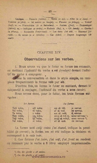 - 80 --
           Lexique.        nernain (Mine).     &rti; (a eFi). Aller (a se duce).
 Trouver rá                  Se mettre (a ;acepe).     Pleurer   phinge.).   voleo'
 (lata m.           S'introduire (a se introduce).     Ancien (leal);     DoMestique
 (feaor), m, Indiquer (a arilta). Endroit (loe), n.    On (unde),   Garder
     pd4ra).      Ensemble (impreand), -- Les deux (ca da).    Heureu-(fe-
 ritit).
 mult).
          -  Se revoir (a se revedea). Car (Mea      Depuis longtemps (de




                                   CHAPITRE XIV.

                         Observations sur les verbes.
          1. Nous avons vu que le futur se forme (en roumain,
en mettaut Pindioatif du Verba a voi (vouloir) devant l'infini-
tedu              erbe       conjugeur.
   .:411Wns la conve,rsation et dans le style simple, on rem-
place 'fréquenunent la forme volt: par .eiti.
      D'autres fois, 011 forme le futur en mettant, devant le
sUbjonctif A conjuger, l'indicatif du verbe a avea (avoir).
     Nous avons done, pour le futiir, les trois formes sui-
Votes :
                     1-e forme.                           2-e forme.
     Voiti vedes,              vid vedea         am sit vg.d,       je verrai.
     Vei vedea,                   vedea,             Hi vezl,           verras,
     Va vedea,                 o vedoa           are BR vadR,       ik rerras.
     Vim vedes,
              '          .     pm. vedea,        avena    ved4 m,   nous verrotts ' j.
     Yeti vedea,               10 vedes,         ave&I si vedetl, vous rerrez 2).
     Vor vedea,                .tr veda:,        ad      Vid,       ils rerront.

        La forme witl -{6iC6) veclea-FaLchand, indique la posSi-
.bilité (je venal); la fame, am -si?: v6i indique la d6cision et
correspond à ¡e vais 'Voir,,
      2. -Les formes jr ai laim,       fais froid se rendent
en roumain par le verbo a fi (Ore) einploy6 impersonnelIN


                               www.dacoromanica.ro
          ?) .0n dit plutôt a r?.! vedem.
          5' On dit pluttit u sd vede/I'.
 
