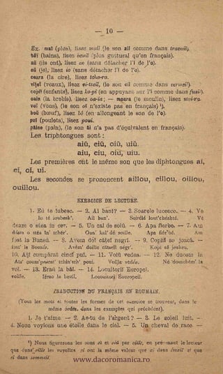 lo

           E. Mai (pld-s), liaez ,,rail (le on ail cernme dens fraviiii).
           bi (bains), lisez bevil (plus guttural qu'en françaiS).
           ail (ils ont), lisez col (sans d6i.acher Ji de j'6).
           oil (je); lisez io (sans dtachr 1'; de l'e).
           ceara '(la cire), lioez telca-ra.
           vei (ves.,ux); Hsu Vi-ts4 (le son en comma dans vermeil).
           cOil (enfants), lisez ko-si (en appuyani iluf 1'; confute dan s fusil).
           (fain (la brebis)..lisez oa-ia;     moara (le moulia), lisez
           vol.. (Veils), (le son el n'existe pas en frant;ais) t).
           beg (bond), lisez bd (en.- allongearit le son de 10
           pul (pouletE.4), lisez poui.
           pain° (pain), (le son Ai n'a pas d'equivalent en frac(:,ais):
           Les triphtongues soul;
                         aiù, eft' ,
                                 aiu, eiu, oiu, Wu.
           Les premières out le memo son (Do les cliphtongues al,.
 ef, of, ul.
      Les secondes se prononcent aillou, eillou, -
ouillou.
                                 EXERGICE DE LEUTURE.

           1. Ed te lubese. - 2. A.1 banl? - 3. Soare/e lucesce... -.4. 'Ile
                  té toubesk',          Ail ban'.         Soir616 lonechéshté,
deani o aten in cer. - 5. Un cal de soi5,                     6. Apa fferbe. - 7. Am
&faro o stia In'                   .   Our,' kal' dé.sedie.        Apa fiéetré.          Am
hat la Bazeii. -- S. AVOM d6Y. able! negri. -- 9. Clopli1 so joac4.
        ia Bourio.           Avérf doille cIttseil nége.            Kopi sé. jot:.keu.   .


10.    Ati cun.V.irat cine pul.              11. Voiil vedsa. -,- 12. Ne duceulla
 Ala' uounfpearat                      poui.     Vøille édé.         Né *doutclqun' la
        -- 13. Era.11 la                14. Locuitorir -Europe;
vcille.         Temp h beull.             Locoultori   ouropeil.

                      gRADUCTION                    9AIS EN ROUMAIN       -



      (l'ous Its mote et toutes les fprraes de ce e,:ereice se trouvent, darts le
                     tnéme. 6rdic isns les exeraples qui nréeAdciat).
      1. Je              As-tu de l'iergent? -- 3., Le s.oleil loft. --
4. Nouss voyions uue étoile dales le clel. 5. Un cheval de race.



                               www.dacoromanica.ro
       1) 1`..Tous fiforerons lee sons 4 et più' par oille, en pré.--maut le leeteur
que 6ans:_eil1e les voyelles i on       mane valeur que ai daps émail e! clue
  dAns
 