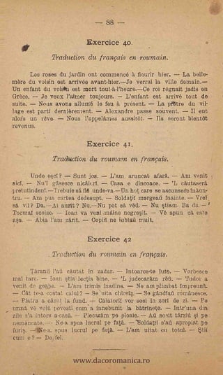 --   88

                                  Exercice 40
                      Traduction du frangais en roumain.

     Las roses du jardin ontcommence à flourir hier.      La bello-
mere du voisin est arrive() avant-hier.Je verrai la ville
Un enfant da voisiPu est mort tout-a-l'heure.--Ce roi régnait jadis en
Greco.     Je veux Palmer toujours.     L'enfant est arrive tout de
suite.    Nous avons allurné le feu a present.     La pittro du vil-
lage est parti dernierement.     Alexandre passe souvent.          eut
alofs un r6ve.      Nous l'appelarnes aussitOt.    Its seront bientöt
revenus.    -




                                  Exercice 41.
                      Traduction du rounwon en franpis.
        linde escI?          Sunt jos.     L'ara aruncat afara.     Am venit
iicY.      Nu'l       Osen() nicáitri.     Casa e dincoace.     'L. cautasera
pretutindenI.--Trebuie säfi Unde-va.Un hot care se ascunses7e !n'aun-
tru.   Am pus cartea dedesupt.      Soldatil mergeail inainte. Vrel.
sa vii? Da.--AI auzit? Nu.Nu pot sa ved. Nu stiam. Ba da.
Tocrnaif sosise.   loan va veni maine negresit.     Ve spun ca este
        Abia l'am zfrit.    Copiil.ne iubiafi mult.

                                  Exercice 42
                  ,   Tracluction du roumain erb français.

       l'arana l'afi cautat in zadar.      intoarce-te lute.    Vorbesce
mat tare.      loan stialectia bine.    'L judecaram refi.      Tudor a
venit de geaba.      L'am trimis inadins.      Ne am plimbat impreuna.
    Cat te-a costat calul? Se uita chIor4. So gilndlaft rOmanesce.
    Pfatra a cazut la fund.      Calatoril vor sosi in zorl de si.    Pe
urma ve voiilpovesti cum- a innehunit la batrineto.          Intfuna din
zile s'a inters a-casa.     Piecaram pe Ploaie. Aú sosit tarziti si pe
nernAncate..-- Ne-a spus Worn' pe fata. oldatil s'ab. apropiat .pe
              spus lucrul pe fata.  L'arn uitat en totul. _- *tit
cum e? DejeL


                             www.dacoromanica.ro
 