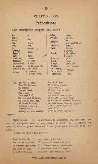 89

                                CHAPITRE XVI

                                Prépositions.
    Les principales prepositions sont:
     La,                a.                      Intre,              entre.
     DO,                                       Printre,            par mi.
                        de.
     Din,j                                      Des pre,
                                                               .{   sur.
     Cu,                avec.                                       par raport
     Pe,                sur.                    Departe,            loin.
     In                 dans.                   Puig.               jusque.
     .Calre,1                                                       °pres.
                        vers.
     &Pr e, f                                    Dupä,              derniere.
     Sub,               SOUS.                                       selon.
     Inaintea,          avant                    Pectru,            vota.
     Aliturea,          a elite.                 rara.               sans.
     imprejortil        autour.                  La*,               prls de,
     In urtna,          a la suite de.           Peste,             par dessus.
     Dincolo de,        au dela.                 In contra,
                                                 In protiva,
                                                                     contre.
                         environ.
     Vre-o,         k    4 peu pres.             Aproape,      .    pres.
                        41


             Am fet3t la Paris,               jai itj    Paris.
             Vine din Crainfa,                il vient de Craiova.
             Cu                               avec plarsir.
             Era sub rassit,                  il étajt sous la table,
             Otit e apus,                      veis l'auest.
             Eran farri bañí,                  ils itaient sans a.-gent.
             S'a dus plua la Routa,            il est aile jusqu'h Ranie.
             S'a asouns dupá ultt,             il s'est cache demiére la porte.
             Aù intrat in oasri,               ils sant entréis tiaras la maison
             Vorbisom peutra el,              j'avais- parle poli.. l.
             Departo d'aidl,                  loin d'ici.
             Aproape de nasa voastA.          prés de notre ,naisax


      Observations.  I En loumairk, le substantif qui suit une -pré-
position s'empl6ie sans article quand il n'est pas nettement dé-
terminé -; tandis qu'en français ii s'emploie généralement 'asee l'ar-
ticle. -
       Ainsi, on dira sans article

     Brasa la biseriolí,      nons étions h
     Era ascuas dupli uslt, il itait cache' de; rtére la 15011e..
     Sit hito:uno spre munV1, il se tocona vers le vientegnes.
     Ara Tenit en banl,      -je suis venu ave,- de l'argent.


                               www.dacoromanica.ro
     A 'arit pesto gard,            il a sauté par dessus la haie.
 