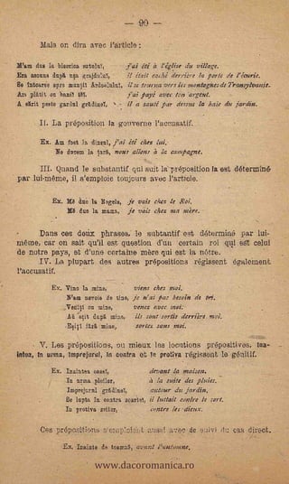 90 ---

       liais on dira avec Particle

2d'am due la bisorioa -satale,     -        Jai iti a 1' église titi village,
Era norms dup na grajdul-e,                  ii e."tait caehé dertiére la pa le de l' écurie.
  intoarse Blare manfl A3e1ulu1, i I se lemma vers les montageses de 7'ransylvanit_
Am prrait on banil tO,              j'ai payé ave,' ton argent.
A skit peste Eardul grEdiug,           .-    II a sauté ;tsar (less= la halo eke jardin.

       If. La preposition la gouverne l'aceusatif.

        Ex. Am fost la cbnui, j'ai ité chess lid.
            No hoe= la tara, 'noses allons e's la campag.ne.

      Iff. Quand le substantif qui suit la-preposition la est determine-
par luí-Wine, il s'emploie toujcurs avec l'article.'                         .




            Ex. /,U Sao la Begets, je vais cries. le Rai.
                 In duo la mama, je vais chez rnz mire.

       Dans ces deui phrases, le subtantif est determiné par lui-
ram, car on salt  qu'il est question d'uti certain roi qt.11 est celui
de notre pays, et d'une cortaine mere qui est la Ware...
      IV'. La plupart des autres prepositions régissent egalernent.
l'accusatir.   .




           Ex. Vino la mine,          viens chez recd.
                N'am nevoie de tins, je n' al _Oas besoin de Mi.
                    Veniril on mine,           venez cvcc neoi.
                    Ati oit dug,. mine,        Us sons sortis derriére snoi.
                   E141 f6nri, mine,           sos-tez sans :nos:.

       V. Les preposition's, ou rnieux les locutions prepositives, Ina-
idea, In Linn, Imprejurat, -In contra et In iirotiva régissent le- enitif.
           Ex. Inaintea oaael,               (levant IQ 016,1SM.
                In arma piafar,              a la suite des pl
                imprejaral rtdinel,          autour da jardin.
                ile lupta in contra soar:tel, il luttait conlre le sort.
                In prstiva                   Contre /es aims.

       Ces prepositions nenïisi aussi a7ec de suivi du cas direct::


                             www.dacoromanica.ro
                   Ex. Inainte de teanint'o, avant l'autennne.
 