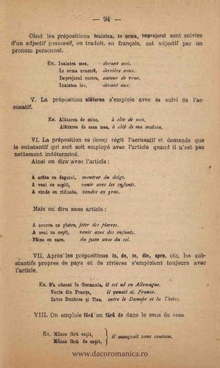 94   --
      CAnd les prepositions tnaintea,                    urnia, Imprejurul sont suivies
d'un adjectif possossif, on traduit, en franpis, cet adjectif par un
pronom personnel.
                Ex. Inaintea mea,       derail moi.
                     In urma nrastrIt, derriere notes,
                     Imprelnrni vostrn, autour de vous.
                   - Inaintea Tor,      devant eux.

       V. La preposition aliturea s'emploie avec de suivi de Pac-
cusatif.
                    Ex. Allturea de mine,      a cate de moi.
                         Alittnrea de case mea, it até- de ma ;liaison.

          La -preposition' cu (avec) régit l'accusatif et demande que
le substantif qui suit soit employe avec Particle (viand il n'est pas
nettement indeterminé.
      Ainsi on dim avec Particle :

       A &rata on degetul, montrer du doigt.
       A veni ca copal,     venir avec les enfants.
       A viuda on ridicata, vendre en ,ros.

        Mats oi dira sans article :

        A anima on pletre, jeter des pierres.
       A veni on oopiT,    venir avec des enfants.
                               -


        Pline on sare,      du pain avee du sel.

       VII. Apresles prepositions la, de, in, dir., spre, etc. les sub-
 stantifs propres de pays et -de rivieres s'emploient toujours avec
 Particle.      -




             Ex. B'a nr,cottt in Germania, il est ni en Allemagne.
                  Venla din ?mute,        il vomit de France.'
                  Intre Dunarea qi Tisa, exert le Danube it la Theiss.

        VIII. On emploie Uri on firi de dans le sens de sans.

                                               )


                              www.dacoromanica.ro
              EN. Mtn" ST/t                          inangeait sans couteau.
                      Minos fiLrg, de mitit,
 