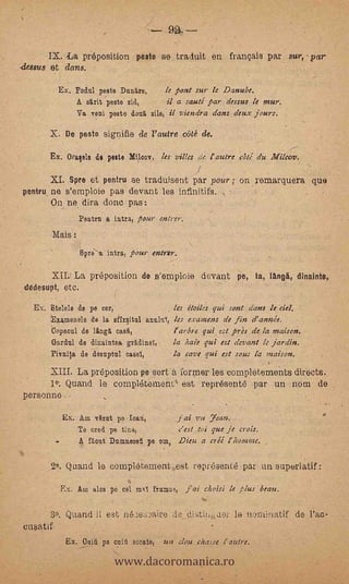 La preposition peste se traduit en francais par sur, par
,dessus et dons.

            Ex. Pohl peste DurAre,      le pont sur le Danube.
                A skit 'peste Sid,       il a sauté par dessus le »sun
                Va rani peste deul silo, il viendra dans a'eux jours.

          X. De peste signifie de l'autre ceité de.
                                                                                  --
          Ex. Oralele di peit      Mtloov,       les villa ac l'autre ari a'u

          Spre et pentru se traduisent par pour ; on remarquera que
pontru ne s'emploie pas devant les infinitifs.
      On ne. dira done pas:                  .



                      Peotrn a intra, tour enlrer.
          Mais :
           -
                      Spre' a intra, pour entnr.

          XILI La prépositien de s'emploie devant pe, la, langä, dinainte,
 dedesupt, etc.

   Ex. Etelele de pe cer,                les itoiles qui sont .daris le del.
          Eramenele de la sfirsitn1 annln, les examen: de fin d'annie,
          bopitoal de lingit, case.,     l'arbre gui cst près de la maison.
          Gardn1 de dinaintea gAdinel,   la hale qui est (levant le jardin.
          Piinija de desuptol easel,     la cave qui est ,rous la inaison.
          XIII. La preposition pe sort a former les completements directs.
          lo: Quand le complétement' est representé par un nom de
personno

               Ex. Am vtzet pa Ioan,                 fai vu Yean.
                   Te °red ps tine,                  e'eni toi que je eras.
                  -   A flout Damnezet pe °DI, Dieu a erii l'homme;

          2.. Quand lo completement .est representé par un superiatif                  :




               Ex. Am ales pe eel rn     framei,       j'ai choisi le Hus beau.

      30 Quand li est rie).)e;:..raire de. ditiíuer le nominatif de, rae-
cusatif


                               www.dacoromanica.ro
      -         Ex. Oniii pa nit sent°, un doze cha,se (nitre.
 
