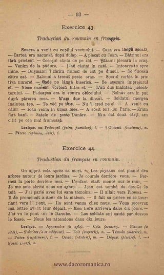 93 --
                                     Exercice 43.
                    Traduction du rota-nain en fr'coapiq.
         Soacra a venit cu .copilul vecinulul.-- Casa era 'Arles walk
      Cartea era ascunsè dupè dulap. Aplecat       loan. BAtrinut era
       prietent    Cocos,cd cant*, de pe Zid.  rflgranti plecarä la ora.
      Venim de la pAdure.                                      lntoarce-te spre      L
mine.      Du§maniI '1 zdrir4 nuxnal de cat pe dinsul.   So ducal
cAtre Sat.    Balonul a trecut peste oras.     Sucrul vorbia in pro-

el.
                    -
tiva nurorei. de pe langè.         bisericfs.
        Nisce oam-eni verbiall intro el.
                                                 Se as,ezarè, imprejurul
                                              L'afi dus inaintea judecA-
torulut      Pedeapsa era in contra obiceiulul.       Bolnav era in pat
dupa pä'rerea mea.        Wa     due la dinsul.        Soldatul .mergea
inaintea tea.     Te véd peje. Nu 'I cred pe el. A venit cu
           loan venia in unna mea. A sosit lerl din Paris. Eram
fArTt banl.    Satele de peste Dunère.-       Mi-a dat douè cArtl, am
citit pe cea mal frumoas4.
         Lexique.   =   Pedeaps6 .(peine, partition), f.   Obiceiti (couturne), n.
      hirer, (opinion, avis),   f.




                                     Exercice 44.
                    Traduction du franNis en rountain.
        On a.pprit cela après sa mort.
arbres autour de lours jardins.                                      For-
Inez la porte derriere mot       L'enfant etalt monte sur le mur.
Je me suis abrité sous un arbre.       Jean est tomb; de dessils le
toit.    J'*id parlé avec lui sans t3moins.     Il allait vers Ploesci.
II le promenait.X-xtour do la maison.       II fait sa priere en se,tour-.
riant vers     r ent.    Its sont venus. chez nous.        Vous recevrez
ma lettre avant leur départ     Mon frere arrivora dans dix jours.
J'ai vu le pont :-an le Danube.    Les soldats ont sauté par dessus
le fosse.    Nous les attentions dans dix jours.
         Lexique.   Apprencl,e (a ajla),      Cela (aceasta).     Planter (a
seldt). S'abr:ter (a se adiiposii).
                                  Toit (acoper4r), n.     émoin ("mark?), m.
  Prière (rugilciunO, f.   Orient (rdsdrit), in.      Départ (plecare), f, --S
Fossé (»mi), n.



                             www.dacoromanica.ro
 
