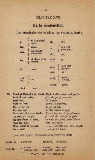 94 --
                                   CHAPITRE XVII.

                               De la conjonetion.
            'Les principales conjonctions, en ronmain, sont :

                             et (copulatif).          ca,
                             aussi.
               dar,          mais.                                           que.
                                                  'ea,
                                                                     pour que.
                             cependant.
                             neanmoins.                              oar.      -




               lar,
                             et (disjonctif).         (tang,          si.
                             encore.

                                                      desi,           bien que.
               et;           ?Haig.                                   quoique.
                                                  -   Ma,             ni.

                                                      and,            quand.
                        '


                             ou.                                      lorsque.
               ori,
                                                      atunci,         &tors.
                dent,         done.

 .Ex.   Pavel vi Alexandru ati pleat, Paul et Alexandre sont partis.
                                    -
        Cred cà volú putea            je crois que je pourrai.
        Dad vret,                      si tu veux.    -


        CAnd vet yen!,                      quund tu -viendras.
        Niel' el nicl eit,                     ni 71.4 ni ViQi.
        Fac cum 'pot,                je fais comme je puis.
        Este iubit, caer este dunk, il est abut, ear il est p'méreux.
        As vrea, dar nu pot,        je voudrais, nois je.ne puis.
        Nu este FTavel, ci Prim,     cc West pas .Paul, inais Pierre.                      -

        Unto' saii altut,                   - d'un nu l'autre.
        M'am sculat ca       sàsazi,        je um, suis lea a'fin                   s'assit.
        lar a mitt                          id est encore VOW..


        Les principles locutions conjonctiyes sónt :
.peetri cä,     parce que.                eel pu/in,        -   -au- fnoihs.




                             www.dacoromanica.ro
                      comne.             precum,                ainsi que.
fiind ca,             cittendu que.      dupà cunt,             scion que.
 