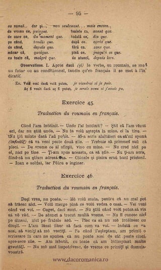 95

nu mime dar                     -non seulement.     mats er- xare.,
de vroins ce, puispe.                     Inainte ca, avant pc..
de °are ce, du%tonient que.               Indata ce; As que.
pe cand,      tandis gas.                 duna ce,     aprels que.
de cand, .            depicts ore.       . Una ca, -.sane que.
!tartar ca,   -       quoique.             ping ce,    jusqu'A ce que.
cu toate ea,          malgre que.          de atuncI, dermis tom
      Observations. I.. Apras daca (.,q.) le verbe, en roumain, se me t
au futur ou au conditionnel, tandis q-a'en frainais il se met A
dicatif.
    Ex. Va veni dad yea Dates,- je viendrai si je par.
        AA fi venit ao a fi putnt, je serais venu si ¡avais


                                     Exercice 45.
                        Traduetion du roumain en franr;dis.

           and l'am intelnit. Undo l'al int6init?               k4ti1 cA l'arn vezat
   ell, dar .nu tiü undo. .Nu te void astepta la mine, ci la tine.
 iNtl tift minte daca.       portit.    Mi-a seris alaltalert ca se2m1 spunä
  (infinitit) ci va veni peste douti zile.     Trebuie sa_primesel sat za,
  'plecr.     De vrerne ce al sflrsit, vino cu mine.        Nu cred niel pa
  el, niel pe tine.     Ti-atnspus aceasta, ea sa,            Nu ti-am scris,
  fiind-el nit stiam adresi gPea.      CAinele   pisiea °rat bunl prieterd.
-      loan e soidat, lar Petra e inginer.

                                    Exercice 46.
                  -    Traduction du rounzain e franpzis.
           Dei vrea, nu poate.               Me void muta, pentru ek nu mal     Pot
   trAese aid.     Void merge lainit ce void vodea o casa. Ver vent
cand vel vol.     Ouget, decl.sunt. --Nu Stiii cAnd void putea sA Fin
 sa.v vd. De atunel a trecut multa. vreme. Nu il cunese niel
 pe dinsal, niel pe- fratele set,
.din§il.   L'am lasat liber 'faca cum va vol.
                                               -
                                      Pin ea sa nu me intinese. eu
                                                       IndatA ce
sosi, st venitl sa ma           'Pa dad l'asteptaru, am primit o
serisoare In .care ne spuhea ea nu poate sosi de cat .peste
spre-zece zile.     Am izbutit, cu toate cA am 'Intimpinat multe


                                www.dacoromanica.ro
greutatl.     Nu me mat impotrivesc, de vreme ce primitl i domnia-
voastrA.
 