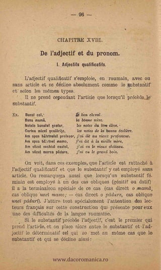 96




                         CHAPITRE XVIII.

               De l'adjectif et du pronom.
                         L Adjectifs qualificatifs.

       L'adjectif qualificatif s'emploie, eri roumain, avec ou
 sans article et se ,decline absolument comme le lubstantif
 et' selon les rnemest. types.                      -


        II ne prend cependant Particle .que lorsqu'il precède_W
 substantif.
 Ex.   Bunul cal,-                 :0 ton claval.
       Rana mama,                 kz bOmie mère.
       Notela hunula! polar;    - les notes du bon: élève.
       Cartea mice col'arile,      les notes de lie t*onne &Ai:ere.
       Am spas WitrInului profesor, jai dit aa vieux professeur.
       Am spas bLtInet mame,      j'ai dit à i vieille rare,
       Am vëzut vechiul caste!,    j'ai ea le vieux cluiteau.
       Am vëzut mama phdure,       j'ai .ca le grand bois.

         On voit, dans ce $ exemples, que Particle est rattache tt.
 yadjectif qualificatif et que le substantif y est employe sans
-.article. 011 remarquesa a,ussi que lorsqu'un substantif fé.
  minin est employe 6, un des cas obliques (génitif ou (lat.°
  il a la terminaison spéciale de ce cas (cas direCt o mama,
  cas .oblique -une'i mame;    cas direct o pddlire, cas oblique'
  unef pciduri). Fattire tout spe,cialement l'attention des lec-
  teurs franQais sur cette con.struction qui présente pour eux
  une des difficultés de la langue routnaine.
         Si de substantif precede- l'adjectif, c'est le premier qui
  pre-rid Particle, et on place alors entre le, substantif et-Tad-
  i&.,tif le determinatif Del qui se -met_ au même cas que le
  substantif 'et qui se decline ainsi :


                      www.dacoromanica.ro
 