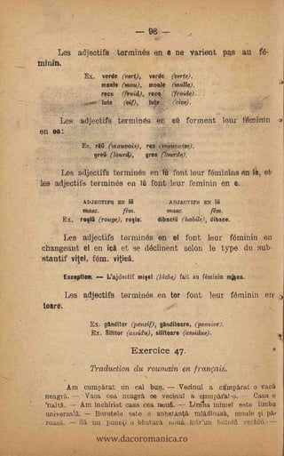 98

     Les adjectifs            termines en e ne varient pas au
Miran.
               Ex.                     verde (verte). (vert),
                                               verde
                       male    (rnou,),mate (molde).
                       rece   (fruid), rece? (froide).
                       'Me       if), lute.   (Vive).


      Les adjectifs termines en                     eü ferment leur feminin
en ea:                                         -
               Ex. r       irtauvais),    rea .6wunwise).
                     greii (Mural),       grea (tourde).

      Les adjectifs termines en itt fent leur ferninins en le, (A-
les adjectifs termines en Tü font leur feminin en e.
               ADJECTIFS EN                        A DJECTIFS EN ia
               masc.          fém.                 mase.     t     rein.
      Ex,     ro lla (r.ouge), rosie.          dibacTri (habile ), dibace.


       Les adjectifs termines -en el font leur feminin en
 changeant el en lea et se declinent selon le type du sub-
 stantif viel, fem.
          Exceptim       L'ajdectif miel (Melle) fait aa feminin mea.

          Les adjectifs termines en tor font leur féminin en.
 toare.

                 Ex. ganditor (pensif), ganditoare, (pensive).
                 Ex. Minor (ussidu), silitoare (assidue).

                                  Exercice 47.
                 Traduction du roumain en tranais.
         Am cumparat un cal Lun. Vecinul a cdmparat oVacä
 neagrií. -7 Vaca cea neagrA ce vecinul a ciiimpax'at-o.     Casa e
 'naltd.    Am incliiriat casa cea mind.  Lirriba inimel este limba
 universal.    Buretelo este o substantrt miädioas'A, moale si pa,,

                     www.dacoromanica.ro
 roasit. Sa nu. putictI o Uutura         intr'un butoiù rocha-5..
 