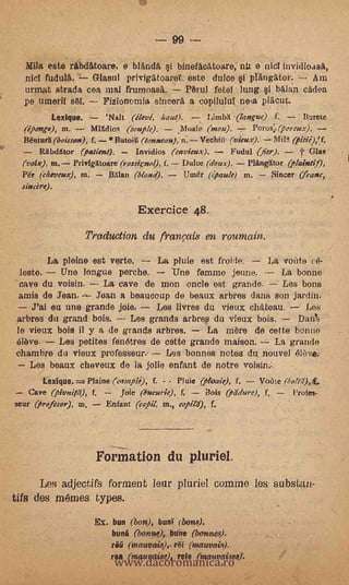 99 --
   Mila este ribdAtoare, e blAnda.'            binefAcatoare, nil e niel
   nief fudu14.  Glasul privigiitoareY este dulce §1 phIngator. -- Am
  urmat strada cea mal frumoasA.      PArul fete lung §i halan cadoa
  pe. Umeril       Fizionomia sincerA a copiluluI ne-a plAcut.
         Lexique.           'Nalt (élevé, haul).        Limbh .(langue) f.       I3urete
  (e'pongs), m.        Mildios (soutie). - Moale (mou).             Porosorert.r):
  1MuturI(boisson), f. *ButoiU (tonneau),        Vechiti. (vkux).
       Mawr (patient).           Invidios (envieux).      Fudul (fier).     t 61as
  (volx), m. PrivigXtoare (rossknol), f. - Dulce (doux).      PlitnOtor (lain(if),
  Pé'r (cheueux), in. -" 13,1lan (blond).    Um& (jpaule) in.       ,Sincer (frame,
  sincere).

                                    Exemice 48.
                    Trudu,ction du franmi8 en roumairi.
        La pleine est verte. La pluie est froide.     La vonte ce-
 leste.   Une longue perche.      Une femme jeuno.        La bonne
 cave du voisin.   La cave de men -oriole est grande..-,; Les bons
amis de Jean.'--- Jean a beaucoup do beaux arbres dans son *din.
    rai eu une grande joie.     Les livres du vieux ehAteau.    Los
arbres du grand bois.     Les grands arbres du vieux bois.     Dan%
le vieux bois il y a de grands arbres.      La mere de cette bonne
élbve.    Les petites fenetres de cette grande maison.    La grande
chambre du vioux professeur.-       Les bonnes notes du, nouvel
   Les beaux cheveux de la jolie enfant de notre vois' in..
               Plaine (eampie), f. - - ['Wit (Mae), f.  Voilte (bolai)t.
   Cave (pionitli),    f.      Joie (bucurk), f,       Bois (piidure),   f.   Profes,
seur (profesor), to,        Enfant (copil, rn., copild), f.




                        Formation du pluriel.
      Les ad jectifS torment leur Muriel connne les substan-
tifs des métnes types.
                       Ex. bun (bon), buni (bone.



                              www.dacoromanica.ro
                             bung   (bon*:bune (bonnes).
                             rú (mauvais),,r6S (Inauvais).
                             rea (inauvaise), rule (nsauvaisee.
 