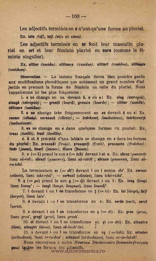 100

      Les adjectifs termifuls en i nrent qu'une forme au pluriel.
       Ex. Jute (yip, lull (vifs et vives).                                     -



      Les adjectifs terminés en or font leur masculin plu-
riel en ori et leur féminifi pluriel en oare (comme le fe-
minin singulier).
       Ex. sllitor (assidu), Mincer") (assidue), silitorl (ossidus), sititeare
(assidues).                              -


       Observation.          Le lecteur français devra bien prendre garde
aux modifications phomitiques que subissent un grand nombre d'ad-
jectifs en prenant la forme du féminin on cello du pluriel. Nous
rappellerons ici les plus fréquentes
        i. o se change en oa devant I, a ou e: Ex.                  olog (estropii),
oloagi (estropiée);         grooi0 (/ourd), greoaie (7ourde);       silitor (assicla),
silitoare (asaidue).
                 e se change trtis frequemment en ea &weal ou a: Ex.
come (cants), cereascä (ateste);              indriznet (audacieux), indrfuneatä
(audaciet4a6).
       3. ea se       change en e dans quelques formes du pluriel: Ex.               fi

irsaz (évIWO, trod (éveillés).
      4. i et i precede d'une labiate se change en e dans les formes
du phiriel: Ex. proaspil (frais), proaspett (frnis), proaspete (fraiches);
fin& (Aisne), tinsel (jeirties), liners (unes.
       5. c     k) prend le son c      teh) devant i et e. Ex. Am (pauvre),
lisez sd-rak; sired (pauvres), lisez sd-ratcle ; sirace (pauvres), lisez sd-
ra-tché.
        La terminaison se             sis') devant I ou I sonne sht'. Ex. ceresc
 (Mate), lisez tché-rés0;        certscI (célestes); lisez tchkrsht'.
      fl. g      gis) prend le son         dj) devant i ou : Ex. lung (long)
 lisez toting' ;      fungi (longs, longues). lisez loundj'.
            7.   t devant i on I se transforme en t(=ts): Ex. lat (targe)jatY
 (larges), lisez lats'.                               -
            8.   d devant ionI se transforme en z: Ex. verde (vert), .verzt
 (veils):
            O. s devant i ou I se transforme en §(= sh): Ex. gros               (grog),
 lisez gros', gro1 (gros), lisez grosh'.
            10.    st devant i ou 1 se transforme en §t (= sht): Ex. albastru
 (Wu), albaltri (bleus), lisez                            -
             11.   x devant i ou 1 se transforme en cl          (   ks74): Ex. ortodox



                             www.dacoromanica.ro
 (orthodoxe), lisez or-to.dox' ; ortodoxi (ortkdoxes), lisez or-to-doksh'. -
        Nous renvoyons notre Nouveau. Dictionnaire Rountainfrançais
 polar tOee les formes des ackiectifs.
 