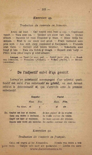 ---'101 --

                                     Exercice 4g.

                     Traduction (tu rountain en fran,.:ai8.
         Avem cal bunl.       Cail nostril sunt buni Fi n4L         Copiii sunt
vesell.      Vaca este rea.       Täranul are Disco vacl role. -- 55colari
silitorI.     Suroriie luI sunt frunioase si buce.        ,Nisco fetite fru-
muisele.      Erail in cor nisce nori grosl.         Fratii vecinuliil suni.
proa mi&         Am citit cArti rorminesci i frantaxesel.
                                                                            ,
                                                                      Frunzele
orad VerzI.        Sollatif s'ag intors biruitori.         Scändurile orad
lungl si late. -- l'ata era tin6r6. i oloaga.        Copad! e rail
Y6tru aves, p6rul 05gm i ochil albastri.                       .
        Lexique.    Vesel (jo yotx, ai).     Fet0': (Mire filie), f. - Ron/A-
tiese (roumain).    Franoisesc (franiais).                       f, - 13iri:itor
(vidorieux).    .




               De l'adjectif suivi 1ty3 g6nitif.
       Lorsqu'un substantif aecompagne ¡l'un adjectil. quali-
licatif est suivi d'un substantifivu Viiitit on met clevant
celui-ci le cleterminatif al, qui .s'acz,nrcle avec le premier
substimtif.
                                   Singulier



               (las direct.
                              Arase.

                              al
                                           ..
                                         Fétn.
                                           a
                                                      Masc.

                                                       a!
                                                              Fént.
                                                              ale

 Ex. Copilut cel bun al vecinei,       k bon ettfant de la voi.sine.
      Casa cea vechie a vecinulin, la. vleille inaton dtt voisin.
      CopiiI cel buni al vecinelor,    les bons: telfants des voisines.
      Casele cele vechl ale vecinilor, les vieilles maisons des voisitts.


                                    Exercice 50.
                    Traduction (in 1'02011(1in en franvaie.



                               www.dacoromanica.ro
      Calui ce! negru al IM Alexandru.      SLiada coa mare a ora-
      vecin.   Cari1e colo noul ale seolakulut    Limba, esa asco-
 
