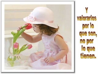 Y valorarlos por lo que son, no por lo que tienen.