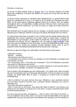 Plouhinec, à la taverne.
Ce soir-là, on fêtait quelque chose au troquet. Quoi ? La mémoire collective l'a oublié
depuis bien longtemps, à l'inverse des libations qui eurent lieu et des maux de tête qui
s'ensuivirent.
La Dame fit forte impression en pénétrant dans l'établissement. La gente féminine était
assez peu représenté en ce lieu, si ce n'était en fin de soirée pour récupérer les maris,
pères ou fils ayant depuis longtemps dépassé l'heure de la soupe. Tous les regards
convergèrent donc vers cette Dame, habillée comme à Paris (du moins c'est ainsi qu'on
imaginait les femmes parisiennes, aux dires de celles du village qui avaient tenté leur
chance là-bas).
Elle souhaitait qu'on la guide jusqu'au lieu du naufrage. Le premier groupe d'hommes lui
répondit que ce n'était pas vraiment un lieu pour les dames. Elle passa donc son chemin.
Un autre groupe d'hommes, accoudés au bar, lui dirent que les marées étaient alors trop
importantes pour pouvoir descendre sur la grève même à marée basse. Lorsqu'ils lui
demandèrent ce qui l'amenait à vouloir visiter ce sinistre lieu, elle haussa les épaules et
commanda une chopine. Tout en « dégustant » son vin rouge (un côtes du Rhône ?) elle
avisa trois hommes attablés au fond de la salle. Le reste de l'assemblée semblait ne pas
s'en approcher, on sentait que quelques non-dits planaient autour d'eux et que la
suspicion rendait l'atmosphère particulièrement lourde dans leur voisinage.
Elle prit sur elle de se diriger vers cette tablée, plus silencieuse que les autres.
« Messieurs, bonsoir.
- Bonsoir, … madame...
- Que pouvons nous faire pour vous ?
- Je souhaiterais me rendre sur le lieu du naufrage du navire hollandais, le naufrage suite
à la mutinerie, cet hiver.
- Ah ? Et pourquoi donc ? Vous êtes liée à l'armateur ? On le dit Hollandais et pourtant
vous parlez un français plus que correct...
- Oui c'est cela, l'armateur m'a envoyé pour lui rendre compte de ce qu'il pouvait rester à
voir des lieux du naufrage. L'armateur m'a engagé pour cela. »
Tout en parlant, elle dévisageait ses trois interlocuteurs. L'un restait muet, mais ne perdait
rien de la conversation bien que l'observant attentivement. Il tira de sa poche une montre
rutilante, qui faisait tâche dans le décor. Il sursauta en l'ouvrant mais se ressaisit
immédiatement.
« Bon il se fait tard ! Les gars rentrons chez nous ! Madame, si vous souhaitez vraiment
voir cet endroit maudit, je pourrais vous y emmener demain. Repassez sur le port et
demandez moi.
- Qui dois-je demander exactement ?
- Paol, on vous dira où me trouver. Vous devez être logée à Audierne, vous devriez vous
rentrer aussi, les sentiers ne sont pas sûrs à c'te heure...on peut y rencontrer toutes sortes
de drôles de phénomènes... »
Il se leva, bouscula ses deux compagnons : « allez en route ! C'est l'heure de rentrer ! ».
Tous se dirigèrent vers la sortie, sans un mot pour le reste de l'assemblée qui les ignorait
superbement, bien que tous aient suivi avec attention leur échange, sans en entendre un
 
