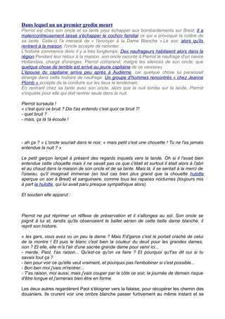 Dans lequel un un premier gredin meurt
Pierrot est chez son oncle et sa tante pour échapper aux bombardements sur Brest. Il a
malencontreusement laissé s'échapper le cochon familial ce qui a provoqué la colère de
sa tante. Celle-ci l'a menacé de « l'envoyer à la Dame Blanche ».Le soir, alors qu'ils
rentrent à la maison, l'oncle accepte de raconter.
L'histoire commence donc il y a très longtemps. Des naufrageurs habitaient alors dans la
région.Pendant leur retour à la maison, son oncle raconte à Pierrot le naufrage d'un navire
Hollandais, chargé d'oranges. Pierrot comprend, malgré les silences de son oncle, que
quelque chose de terrible est arrivé au jeune capitaine de ce vaisseau.
L'épouse du capitaine arriva peu après à Audierne, car quelque chose lui paraissait
étrange dans cette histoire de naufrage. Un groupe d'hommes rencontrés « chez Jeanne
Plomb » accepte de la conduire sur les lieux le lendemain.
En rentrant chez sa tante avec son oncle, alors que la nuit tombe sur la lande, Pierrot
s'inquiète pour elle qui doit rentrer seule dans la nuit.
Pierrot sursauta !
« c'est quoi ce bruit ? Dis t'as entendu c'est quoi ce bruit ?!
- quel bruit ?
- mais, ça là !à écoute !
- ah ça ? » L'oncle souriait dans le noir, « mais petit c'est une chouette ! Tu ne l'as jamais
entendue la nuit ? »
Le petit garçon lançait à présent des regards inquiets vers la lande. Oh si il l'avait bien
entendue cette chouette mais il ne savait pas ce que c'était et surtout il était alors à l'abri
et au chaud dans la maison de son oncle et de sa tante. Mais là, il se sentait à la merci de
l'oiseau, qu'il imaginait immense (en tout cas bien plus grand que la chouette hulotte
aperçue un soir à Brest) et sanguinaire, comme tous les rapaces nocturnes (toujours mis
à part la hulotte, qui lui avait paru presque sympathique alors).
Et soudain elle apparut :
Pierrot ne put réprimer un réflexe de préservation et il s'allongea au sol. Son oncle se
joignit à lui et, tandis qu'ils observaient le ballet aérien de cette belle dame blanche, il
reprit son histoire.
« les gars, vous avez vu un peu la dame ? Mais fi'd'garce c'est le portait craché de celui
de la montre ! Et puis le blanc c'est bien la couleur du deuil pour les grandes dames,
non ? Et elle, elle m'a l'air d'une sacrée grande dame pour venir ici...
- merde, Paol, t'as raison... Qu'est-ce qu'on va faire ? Et pourquoi qu't'as dit oui si tu
savais tout ça ?
- ben pour voir ce qu'elle veut vraiment, et pourquoi pas l'embobiner si c'est possible...
- Bon ben moi j'vais m'rentrer...
- T'as raison, moi aussi, mais j'vais couper par la côte ce soir, la journée de demain risque
d'être longue et j'aimerais bien être en forme
Les deux autres regardèrent Paol s'éloigner vers la falaise, pour récupérer les chemin des
douaniers. Ils crurent voir une ombre blanche passer furtivement au même instant et se
 