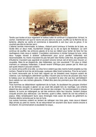 Tandis que toutes et tous regardent le bateau lutter et continuer à s'approcher, là-haut, le
vacher, maintenant sûr que le navire est pris dans le courant, souffle sur la flamme de sa
lanterne, attache sa vache et commence à descendre à son tour vers la grève. Il ne
voudrait pas être le dernier servi.
L'attente semble interminable, le bateau, d'abord point lumineux à l'entrée de la baie, se
révèle être un deux mats, lourdement chargé au vu de sa ligne de flottaison. Le vent
continue de souffler, les embruns glacés et la luis se mêlent pour tenter de faire fuir les
naufrageurs mais ceux-ci restent. L'excitation commence à monter lorsque la lune, entre
deux nuages réussit à éclairer suffisamment pour qu'un pavillon hollandais soit
reconnaissable. Au moins n'auraient ils pas fait périr des frankiz cette fois, les gendarmes
d'Audierne n'auraient pas apprécié et auraient encore remué ciel et terre pour trouver un
coupable. Mais là se disaient-ils, des Hollandais, qui s'en soucierait ? En plus si c'était
vraiment un vaisseau hollandais, il devait revenir d'Afrique pour passer par là. Alors qui
sait quels trésors il pouvait contenir.
Le navire arriva enfin à la côte. Le choc fut si violent que des marins furent projetés sur les
rochers. Passé le bruit de cet échouage, quelques râles furent entendus. Puis ils se turent,
ou furent recouverts par le bruit des vagues qui se brisaient avec toujours autant de
violence. Les naufrageurs attendirent qu'elles n'eurent plus la force de pousser plus haut
le bateau pour se précipiter vers celui-ci. Ils couraient le plus vite que leur permettaient
leurs sabots sur ces rochers glissants. Il fallait être dans les premiers pour être sûrs d'être
bien servis.
Trois hommes se détachèrent rapidement de la foule. Ils doublaient les groupes d'enfant
et de femmes occupés à glaner ce qui avait été projeté lors du naufrage. Les enfants
étaient les plus excités ! Ils venaient de trouver des oranges ! Ils commençaient à croquer
dedans, le sucre se mélangeait au sel des embruns dans leur bouche, rendant chaque
croquée encore plus délicieuse. Les femmes, quant à elles, riaient de voir les enfants si
joyeux. Elles remplissaient leurs sacs d'oranges mais aussi de bouts de gréément ou
d'autres débris ramenés par la mer en furie.
Les autres hommes criaient en tentant de rattraper nos trois gars, mais ceux-ci étaient
déjà arrivés au pied du navire. Ils se retournèrent en souriant vers leurs voisins encore à
mi-chemin. Et commencèrent à escalader la coque.
 