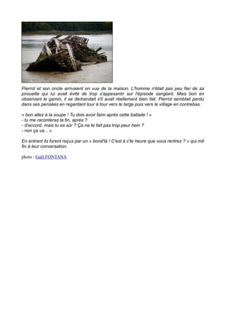 Pierrot et son oncle arrivaient en vue de la maison. L'homme n'était pas peu fier de sa
pirouette qui lui avait évité de trop s'appesantir sur l'épisode sanglant. Mais bon en
observant le gamin, il se demandait s'il avait réellement bien fait. Pierrot semblait perdu
dans ses pensées en regardant tour à tour vers le large puis vers le village en contrebas.
« bon allez à la soupe ! Tu dois avoir faim après cette ballade ! »
- tu me raconteras la fin, après ?
- d'accord, mais tu es sûr ? Ça ne te fait pas trop peur hein ?
- non ça va... »
En entrant ils furent reçus par un « bond'là ! C'est à c'te heure que vous rentrez ? » qui mit
fin à leur conversation.
photo : Gaël FONTANA
 