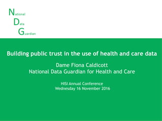 Building public trust in the use of health and care data
EHI Live
Tuesday 1 November 2016
Dame Fiona Caldicott
National Data Guardian for Health and Care
Building public trust in the use of health and care data
Dame Fiona Caldicott
National Data Guardian for Health and Care
HISI Annual Conference
Wednesday 16 November 2016
 