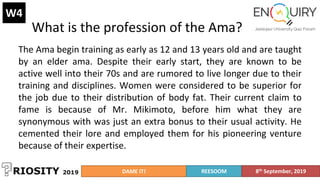 What is the profession of the Ama?
W4
The Ama begin training as early as 12 and 13 years old and are taught
by an elder ama. Despite their early start, they are known to be
active well into their 70s and are rumored to live longer due to their
training and disciplines. Women were considered to be superior for
the job due to their distribution of body fat. Their current claim to
fame is because of Mr. Mikimoto, before him what they are
synonymous with was just an extra bonus to their usual activity. He
cemented their lore and employed them for his pioneering venture
because of their expertise.
DAME IT! REESOOM 8th September, 2019
 