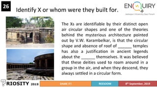 Identify X or whom were they built for.
26
The Xs are identifiable by their distinct open
air circular shapes and one of the theories
behind the mysterious architecture pointed
out by V.W. Karambelkar, is that the circular
shape and absence of roof of ______ temples
has also a justification in ancient legends
about the ______ themselves. It was believed
that these deities used to roam around in a
group in the air, and when they descend, they
always settled in a circular form.
DAME IT! REESOOM 8th September, 2019
 