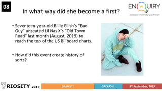 In what way did she become a first?
• Seventeen-year-old Billie Eilish’s “Bad
Guy” unseated Lil Nas X’s “Old Town
Road” last month (August, 2019) to
reach the top of the US Billboard charts.
• How did this event create history of
sorts?
08
DAME IT! SREYASHI 8th September, 2019
 