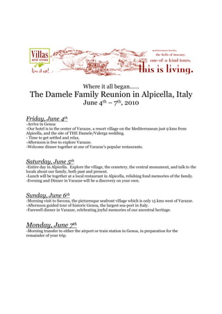 Where it all began……
  The Damele Family Reunion in Alpicella, Italy
                                 June 4th – 7th, 2010

Friday, June 4th
-Arrive in Genoa
-Our hotel is in the center of Varazze, a resort village on the Mediterranean just 9 kms from
Alpicella, and the site of THE Damele/Valerga wedding.
- Time to get settled and relax.
-Afternoon is free to explore Varazze.
-Welcome dinner together at one of Varazze’s popular restaurants.


Saturday, June 5th
-Entire day in Alpicella. Explore the village, the cemetery, the central monument, and talk to the
locals about our family, both past and present.
-Lunch will be together at a local restaurant in Alpicella, relishing fond memories of the family.
-Evening and Dinner in Varazze will be a discovery on your own.


Sunday, June 6th
-Morning visit to Savona, the picturesque seafront village which is only 15 kms west of Varazze.
-Afternoon guided tour of historic Genoa, the largest sea-port in Italy.
-Farewell dinner in Varazze, celebrating joyful memories of our ancestral heritage.


Monday, June 7th
-Morning transfer to either the airport or train station in Genoa, in preparation for the
remainder of your trip.
 