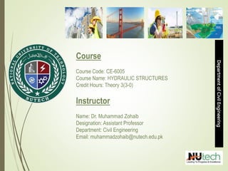 Department
of
Civil
Engineering
Course
Course Code: CE-6005
Course Name: HYDRAULIC STRUCTURES
Credit Hours: Theory 3(3-0)
Instructor
Name: Dr. Muhammad Zohaib
Designation: Assistant Professor
Department: Civil Engineering
Email: muhammadzohaib@nutech.edu.pk
 