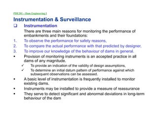PDE201 – Dam Engineering I
Instrumentation & Surveillance
 Instrumentation
There are three main reasons for monitoring the performance of
embankments and their foundations:
1. To observe the performance for safety reasons,
2. To compare the actual performance with that predicted by designer,
3. To improve our knowledge of the behaviour of dams in general.
 Provision of monitoring instruments is an accepted practice in all
dams of any magnitude.
 To provide an indication of the validity of design assumptions,
 To determine an initial datum pattern of performance against which
subsequent observations can be assessed.
 A basic level of instrumentation is frequently installed to monitor
existing dams.
 Instruments may be installed to provide a measure of reassurance
 They serve to detect significant and abnormal deviations in long-term
behaviour of the dam
 