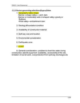 PDE201 – Dam Engineering I
1-10
1.3.3 Factorsgoverning selection of typeof dam
1. topography-valley shape
-Narrow v-shape valley-----arch dam
-Narrow or moderately wide U-shaped valley--gravity or
Buttress
-Wide valley---embankment dam
2. Geology&foundationcondition
3. Avialability of construction material
4. Spill way size and location
5. Enviromental consideration
6. Earthquake zone
7. COST
8. General consideration—problem to divert the water during
construction, labor& equipment availability, accessibilityof the site,
limitation of out let work, costprotectionfrom spill way discharges etc
 