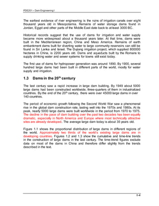 PDE201 – Dam Engineering I
1-4
The earliest evidence of river engineering is the ruins of irrigation canals over eight
thousand years old in Mesopotamia. Remains of water storage dams found in
Jordan, Egypt and other parts of the Middle East date back to at least 3000 BC.
Historical records suggest that the use of dams for irrigation and water supply
became more widespread about a thousand years later. At that time, dams were
built in the Mediterranean region, China and Meso America. Remains of earth
embankment dams built for diverting water to large community reservoirs can still be
found in Sri Lanka and Israel. The Dujiang irrigation project, which supplied 800000
hectares in China, is 2200 years old. Dams and aqueducts built by the Romans to
supply drinking water and sewer systems for towns still exist today.
The first use of dams for hydropower generation was around 1890. By 1900, several
hundred large dams had been built in different parts of the world, mostly for water
supply and irrigation.
1.3 Dams in the 20th
century
The last century saw a rapid increase in large dam building. By 1949 about 5000
large dams had been constructed worldwide, three-quarters of them in industrialized
countries. By the end of the 20th century, there were over 45000 large dams in over
140 countries.
The period of economic growth following the Second World War saw a phenomenal
rise in the global dam construction rate, lasting well into the 1970s and 1980s. At its
peak, nearly 5000 large dams were built worldwide in the period from 1970 to 1975.
The decline in the pace of dam building over the past two decades has been equally
dramatic, especially in North America and Europe where most technically attractive
sites are already developed. The average large dam today is about 35 years old.
Figure 1.1 shows the proportional distribution of large dams in different regions of
the world. Approximately two thirds of the world’s existing large dams are in
developing countries. Figures 1.2 and 1.3 show the cumulative and time-line trends
in the construction of large dams in the last century. The time-trend figures exclude
data on most of the dams in China and therefore differ slightly from the trends
described in the text.
 