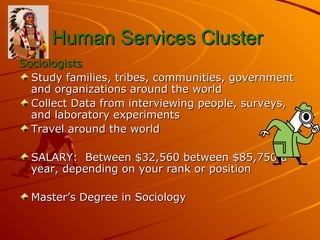 Human Services Cluster   Sociologists Study families, tribes, communities, government and organizations around the world Collect Data from interviewing people, surveys, and laboratory experiments Travel around the world  SALARY:  Between $32,560 between $85,750 a year, depending on your rank or position  Master’s Degree in Sociology 