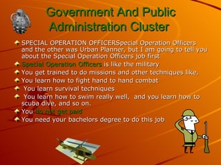Government And Public Administration Cluster  SPECIAL OPERATION OFFICERSpecial Operation Officers and the other was Urban Planner, but I am going to tell you about the Special Operation Officers job first  Special Operation Officers  is like the military You get trained to do missions and other techniques like, You learn how to fight hand to hand combat You learn survival techniques  You learn how to swim really well,  and you learn how to scuba dive, and so on.  You  do not get paid   You need your bachelors degree to do this job  