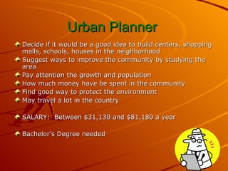 Urban Planner   Decide if it would be a good idea to build centers, shopping malls, schools, houses in the neighborhood  Suggest ways to improve the community by studying the area  Pay attention the growth and population How much money have be spent in the community Find good way to protect the environment May travel a lot in the country SALARY:  Between $31,130 and $81,180 a year Bachelor’s Degree needed 