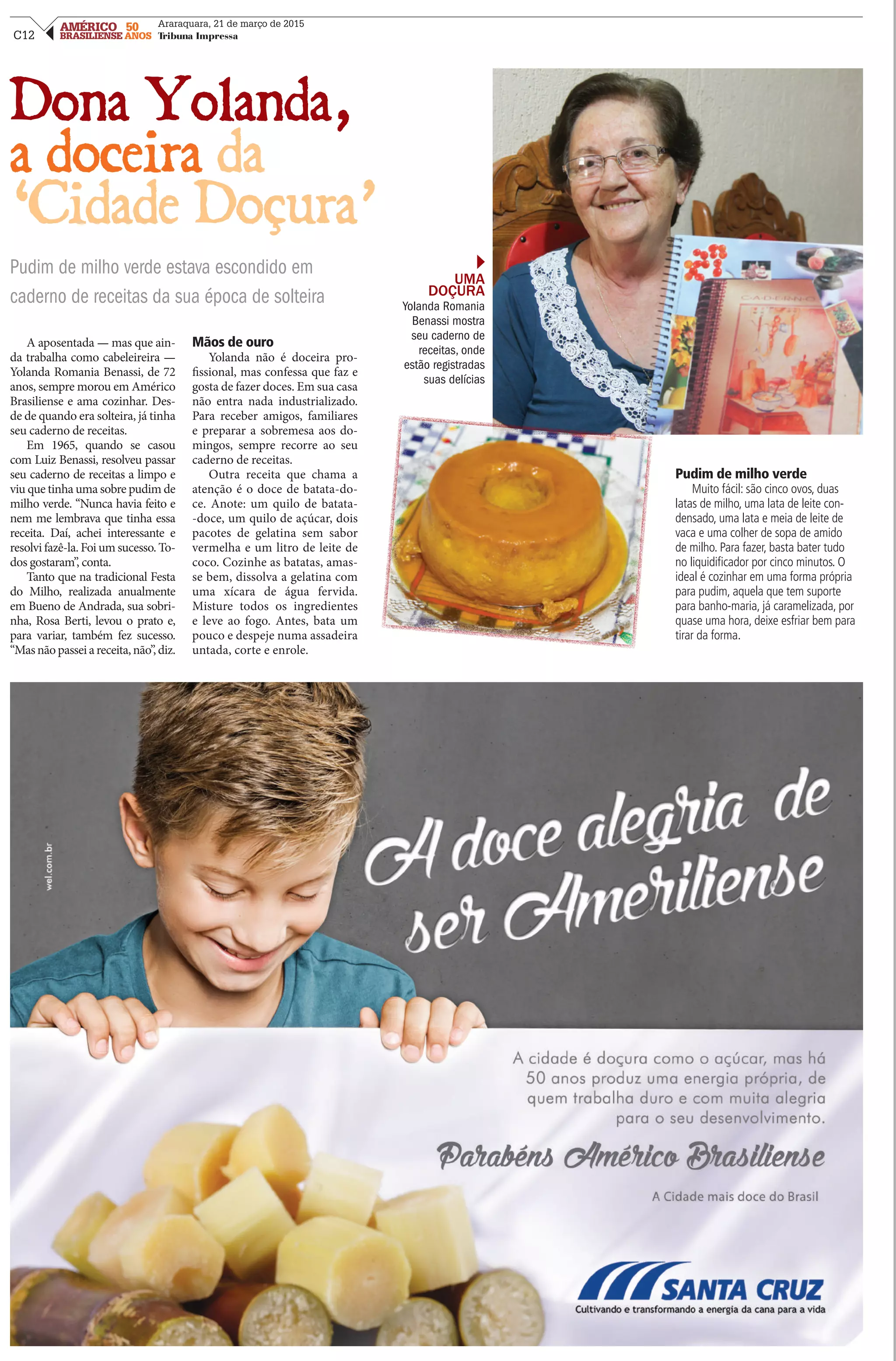 C12
AMÉRICO 50
BRASILIENSE ANOS
Araraquara, 21 de março de 2015
Tribuna Impressa
Dona Yolanda,
a doceira da
‘Cidade Doçura’
Pudim de milho verde estava escondido em
caderno de receitas da sua época de solteira
A aposentada — mas que ain-
da trabalha como cabeleireira —
Yolanda Romania Benassi, de 72
anos, sempre morou em Américo
Brasiliense e ama cozinhar. Des-
de de quando era solteira, já tinha
seu caderno de receitas.
Em 1965, quando se casou
com Luiz Benassi, resolveu passar
seu caderno de receitas a limpo e
viu que tinha uma sobre pudim de
milho verde. “Nunca havia feito e
nem me lembrava que tinha essa
receita. Daí, achei interessante e
resolvi fazê-la. Foi um sucesso. To-
dos gostaram”, conta.
Tanto que na tradicional Festa
do Milho, realizada anualmente
em Bueno de Andrada, sua sobri-
nha, Rosa Berti, levou o prato e,
para variar, também fez sucesso.
“Masnãopasseiareceita,não”,diz.
Mãos de ouro
Yolanda não é doceira pro-
fissional, mas confessa que faz e
gosta de fazer doces. Em sua casa
não entra nada industrializado.
Para receber amigos, familiares
e preparar a sobremesa aos do-
mingos, sempre recorre ao seu
caderno de receitas.
Outra receita que chama a
atenção é o doce de batata-do-
ce. Anote: um quilo de batata-
-doce, um quilo de açúcar, dois
pacotes de gelatina sem sabor
vermelha e um litro de leite de
coco. Cozinhe as batatas, amas-
se bem, dissolva a gelatina com
uma xícara de água fervida.
Misture todos os ingredientes
e leve ao fogo. Antes, bata um
pouco e despeje numa assadeira
untada, corte e enrole.
Pudim de milho verde
Muito fácil: são cinco ovos, duas
latas de milho, uma lata de leite con-
densado, uma lata e meia de leite de
vaca e uma colher de sopa de amido
de milho. Para fazer, basta bater tudo
no liquidificador por cinco minutos. O
ideal é cozinhar em uma forma própria
para pudim, aquela que tem suporte
para banho-maria, já caramelizada, por
quase uma hora, deixe esfriar bem para
tirar da forma.
UMA
DOÇURA
Yolanda Romania
Benassi mostra
seu caderno de
receitas, onde
estão registradas
suas delícias
 